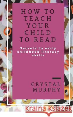 How To Teach Your Child To Read: Secrets To Early Childhood Literacy Skills Murphy, Crystal 9781721285662 Createspace Independent Publishing Platform