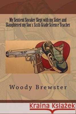 My Sentient Sneaker Slept with my Sister and Slaughtered my Son's Sixth Grade Science Teacher Woody Brewste 9781721583096 Createspace Independent Publishing Platform