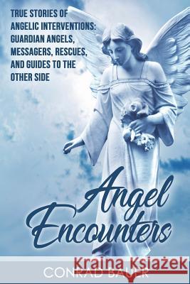 Angel Encounters: True Stories of Angelic Interventions - Guardian Angels, Messengers, Rescues, and Guides to the Other Side Conrad Bauer 9781721665075