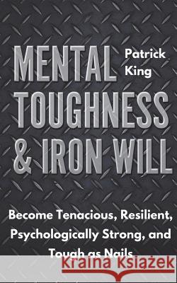 Mental Toughness & Iron Will: Become Tenacious, Resilient, Psychologically Strong, and Tough as Nails Patrick King 9781721696369 Createspace Independent Publishing Platform