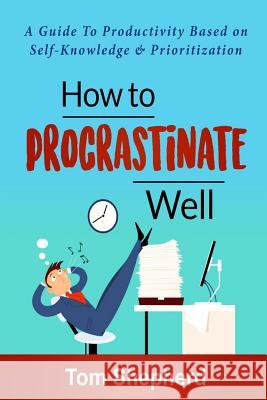 How to Procrastinate Well: How to Procrastinate Well: A Guide to Productivity Based on Self-Knowledge and Prioritization Tom Shepherd 9781721757213 Createspace Independent Publishing Platform