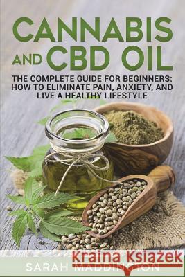 Cannabis and CBD Oil: The Complete Guide for Beginners: How to Eliminate Pain, Anxiety, and Live a Healthy Lifestyle. Sarah Maddington 9781721840618 Createspace Independent Publishing Platform
