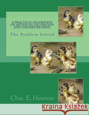 A Practical Incubation on Artificial Incubation and Chicken Rearing: The Problem Solved Chas E. Hearson Jackson Chambers 9781721845859