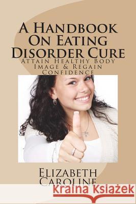 A Handbook On Eating Disorder Cure: Attain Healthy Body Image & Regain Confidence Elizabeth Caroline 9781721874880 Createspace Independent Publishing Platform