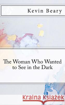 The Woman Who Wanted to See in the Dark Kevin Beary 9781721900763 Createspace Independent Publishing Platform