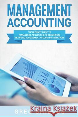 Management Accounting: The Ultimate Guide to Managerial Accounting for Beginners Including Management Accounting Principles Greg Shields 9781722006570 Createspace Independent Publishing Platform