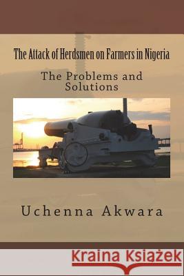 The Attack of Herdsmen on Farmers in Nigeria: The Problems and Solutions Uchenna C. Akwara 9781722017804 Createspace Independent Publishing Platform