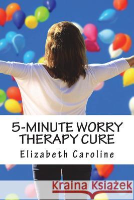 5-Minute Worry Therapy Cure: Overcome Anxiety & Attain Relaxation Elizabeth Caroline 9781722157876