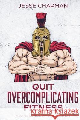 Quit Overcomplicating Fitness: Guide to Go From Geek to Gladiator Chapman, Jesse 9781722343392