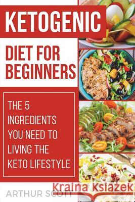 Ketogenic Diet for Beginners: The 5 Ingredients You Need To Living The Keto Lifestyle Scott, Arthur 9781722356972