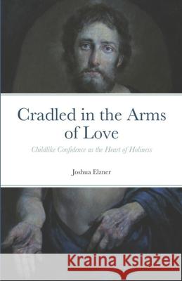 Cradled in the Arms of Love: Childlike Confidence as the Heart of Holiness Joshua Elzner 9781722375508 Createspace Independent Publishing Platform