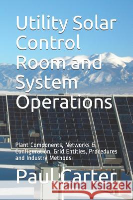 Utility Solar Control Room and System Operations: Plant Components, Networks & Configuration, Grid Entities, Procedures and Industry Methods Paul Carter 9781722719135