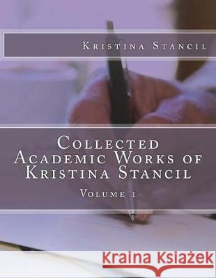 Collected Academic Works of Kristina Stancil: Volume 1 Kristina Stancil 9781722842246 Createspace Independent Publishing Platform