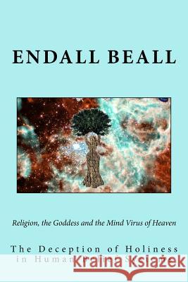 Religion, the Goddess and the Mind Virus of Heaven: The Deception of Holiness in Human Belief Systems Endall Beall 9781722859725