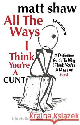 All The Ways I Think You're A Cunt: A Definitive Guide For All The Reasons I Think You're A Massive Cunt Shaw, Matt 9781722884321 Createspace Independent Publishing Platform