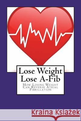 Lose Weight Lose A-Fib: How Losing Weight Can Reverse Atrial Fibrillation Lisa M. White 9781722977702