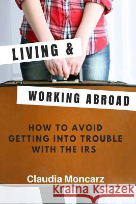 Living & Working Abroad: How to Avoid Getting Into Trouble With the IRS Moncarz, Claudia 9781723016523 Createspace Independent Publishing Platform