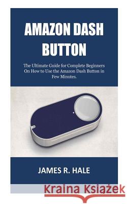 Amazon Dash Button: The Ultimate Guide for Complete Beginners On How to Use the Amazon Dash Button in Few Minutes. James R. Hale 9781723110122 Createspace Independent Publishing Platform