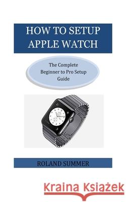 How To Setup Apple Watch: The Complete Beginner to Pro Setup Guide Roland Summer 9781723164736