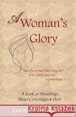 A Woman's Glory: A Look at Headship, Head Covering, and Hair Jason L Weatherly 9781723282515 Createspace Independent Publishing Platform
