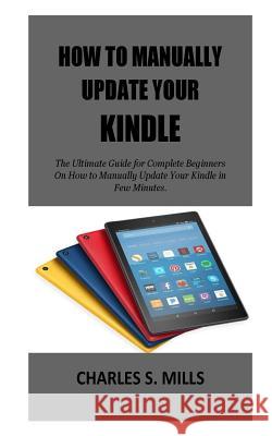 How To Manually Update Your Kindle: The Ultimate Guide for Complete Beginners On How to Manually Update Your Kindle in Few Minutes. Charles S. Mills 9781723370465 Createspace Independent Publishing Platform