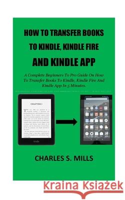How To Transfer Books To Kindle, Kindle Fire And Kindle App: A Complete Beginners To Pro Guide On How To Transfer Books To Kindle, Kindle Fire And Kin Charles S. Mills 9781723371387 Createspace Independent Publishing Platform