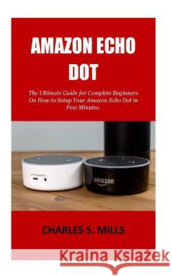 Amazon Echo Dot: The Ultimate Guide for Complete Beginners On How to Setup Your Amazon Echo Dot in Few Minutes. Charles S. Mills 9781723374159 Createspace Independent Publishing Platform