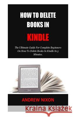 How To Delete Books In Kindle: The Ultimate Guide For Complete Beginners On How To Delete Books In Kindle In 5 Minutes. Andrew Nixon 9781723378409 Createspace Independent Publishing Platform