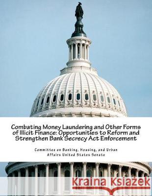 Combating Money Laundering and Other Forms of Illicit Finance: Opportunities to Reform and Strengthen Bank Secrecy Act Enforcement Committee on Banking, Housing And Urban 9781723517266