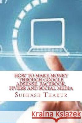 How to make money through Google AdSense, Facebook, Fiverr and Social Media Thakur, Subhash Chandra 9781723518300 Createspace Independent Publishing Platform