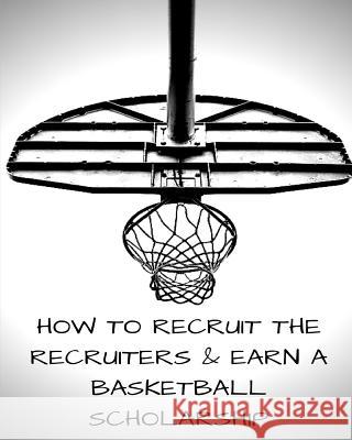 How to Recruit the Recruiters and Earn a Basketball Scholarship Justin T. Allen 9781723537318