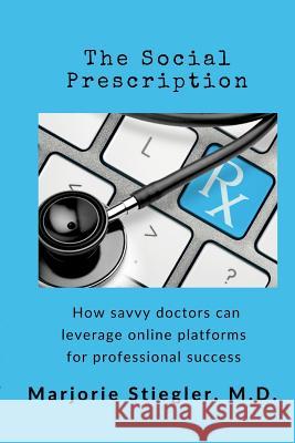 The Social Prescription: How Savvy Doctors Can Leverage Digital Platforms for Professional Success Marjorie Ann Podraza Stiegler, MD 9781723577925