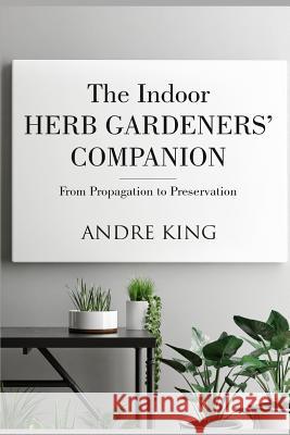 The Indoor Herb Gardeners' Companion: From Propagation to Preservation Andre King 9781723950995 Independently Published