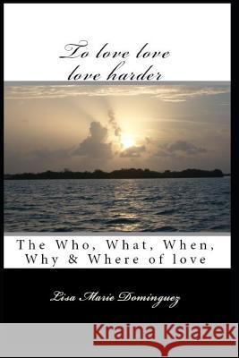 To Love, Love, Love Harder: The, Who, What, When, Why and Where of Love Lisa Marie Ruiz Lisa Marie Dominguez 9781723951138 Independently Published