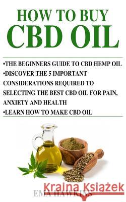 How to Buy CBD Oil: 5 Important Considerations Required to Selecting the Best CBD Oil for Pain, Anxiety and Health Ema Hawkins 9781724016010