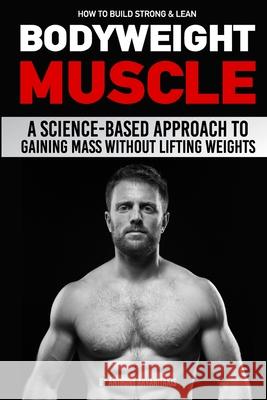 How to Build Strong & Lean Bodyweight Muscle: A Science-based Approach to Gaining Mass without Lifting Weights Paul Milner Anthony Arvanitakis 9781724047236