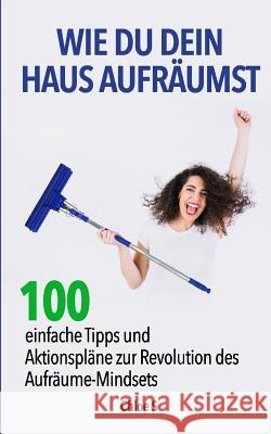 Wie Du dein Haus Aufräumst: 100 einfache Tipps und Aktionspläne zur Revolution des Aufräume Mindsets: deutsche Version Buch/ How to clean your House German Version Book Chloe S 9781724139283 Independently Published