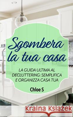 Sgombera la tua casa: La guida ultima al decluttering: semplifica e organizza casa tua: libro in versione italiana/Declutter your Home Italian version book Chloe S 9781724140531 Independently Published