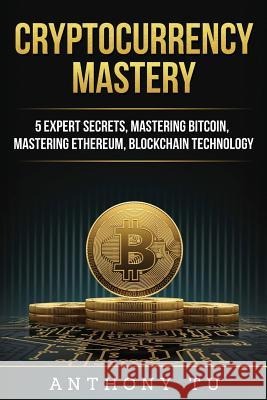 Cryptocurrency Mastery: 5 Expert Secrets, Mastering Bitcoin, Mastering Ethereum, Blockchain Technology Anthony Tu 9781724243263 Createspace Independent Publishing Platform