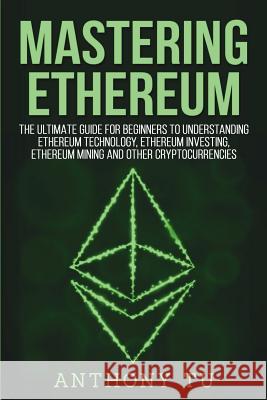 Mastering Ethereum: The Ultimate Guide for Beginners to Understanding Ethereum Technology, Ethereum Investing, Ethereum Mining and Other C Anthony Tu 9781724243560 Createspace Independent Publishing Platform