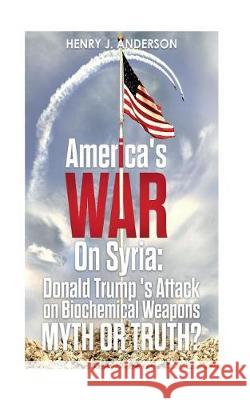 America's War On Syria: Donald Trump 's Attack on Biochemical Weapons: Myth or Truth? Henry J Anderson 9781724414496