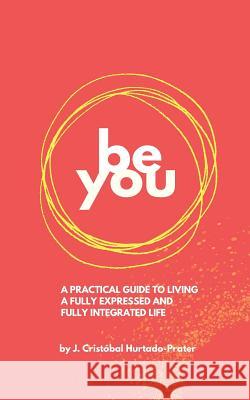 Be You: Your Guide To Living a Fully Expressed and Fully Integrated Life Hurtado-Prater, J. Cristóbal 9781724674067 Createspace Independent Publishing Platform