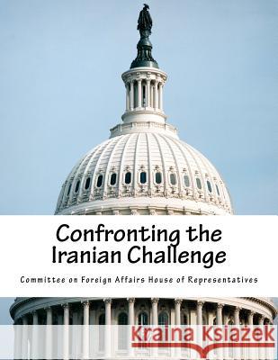 Confronting the Iranian Challenge Committee on Foreign Affairs House of Re 9781724678706