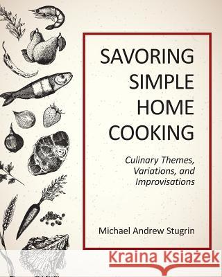 Savoring Simple Home Cooking: Culinary Themes, Variations, and Improvisations Michael Andrew Stugrin 9781724684080 Createspace Independent Publishing Platform
