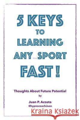 5 Keys to Learning Any (thing) Sport Fast: Thoughts About Future Potential Juan P. Acosta 9781724781574 Createspace Independent Publishing Platform
