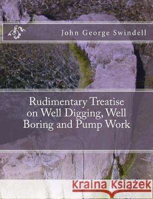 Rudimentary Treatise on Well Digging, Well Boring and Pump Work John George Swindell Roger Chambers 9781724784032 Createspace Independent Publishing Platform