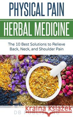 Physical Pain Herbal Medicine: The 10 Best Solutions to Relieve Back, Neck, and Shoulder Pain Db Publishing 9781724818867 Createspace Independent Publishing Platform