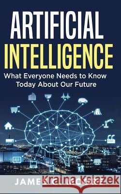 Artificial Intelligence: What Everyone Needs to Know Today About Our Future Moore, James C. 9781724819390