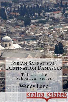 Syrian Sabbatical, Destination Damascus: Third in the Sabbatical Series Wendy E. Lund 9781724827265 Createspace Independent Publishing Platform