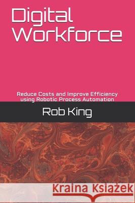 Digital Workforce: Reduce Costs and Improve Efficiency using Robotic Process Automation Rob King 9781724836137 Createspace Independent Publishing Platform